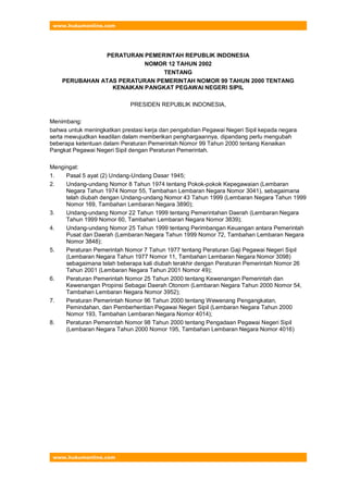 www.hukumonline.com
www.hukumonline.com
PERATURAN PEMERINTAH REPUBLIK INDONESIA
NOMOR 12 TAHUN 2002
TENTANG
PERUBAHAN ATAS PERATURAN PEMERINTAH NOMOR 99 TAHUN 2000 TENTANG
KENAIKAN PANGKAT PEGAWAI NEGERI SIPIL
PRESIDEN REPUBLIK INDONESIA,
Menimbang:
bahwa untuk meningkatkan prestasi kerja dan pengabdian Pegawai Negeri Sipil kepada negara
serta mewujudkan keadilan dalam memberikan penghargaannya, dipandang perlu mengubah
beberapa ketentuan dalam Peraturan Pemerintah Nomor 99 Tahun 2000 tentang Kenaikan
Pangkat Pegawai Negeri Sipil dengan Peraturan Pemerintah.
Mengingat:
1. Pasal 5 ayat (2) Undang-Undang Dasar 1945;
2. Undang-undang Nomor 8 Tahun 1974 tentang Pokok-pokok Kepegawaian (Lembaran
Negara Tahun 1974 Nomor 55, Tambahan Lembaran Negara Nomor 3041), sebagaimana
telah diubah dengan Undang-undang Nomor 43 Tahun 1999 (Lembaran Negara Tahun 1999
Nomor 169, Tambahan Lembaran Negara 3890);
3. Undang-undang Nomor 22 Tahun 1999 tentang Pemerintahan Daerah (Lembaran Negara
Tahun 1999 Nomor 60, Tambahan Lembaran Negara Nomor 3839);
4. Undang-undang Nomor 25 Tahun 1999 tentang Perimbangan Keuangan antara Pemerintah
Pusat dan Daerah (Lembaran Negara Tahun 1999 Nomor 72, Tambahan Lembaran Negara
Nomor 3848);
5. Peraturan Pemerintah Nomor 7 Tahun 1977 tentang Peraturan Gaji Pegawai Negeri Sipil
(Lembaran Negara Tahun 1977 Nomor 11, Tambahan Lembaran Negara Nomor 3098)
sebagaimana telah beberapa kali diubah terakhir dengan Peraturan Pemerintah Nomor 26
Tahun 2001 (Lembaran Negara Tahun 2001 Nomor 49);
6. Peraturan Pemerintah Nomor 25 Tahun 2000 tentang Kewenangan Pemerintah dan
Kewenangan Propinsi Sebagai Daerah Otonom (Lembaran Negara Tahun 2000 Nomor 54,
Tambahan Lembaran Negara Nomor 3952);
7. Peraturan Pemerintah Nomor 96 Tahun 2000 tentang Wewenang Pengangkatan,
Pemindahan, dan Pemberhentian Pegawai Negeri Sipil (Lembaran Negara Tahun 2000
Nomor 193, Tambahan Lembaran Negara Nomor 4014);
8. Peraturan Pemerintah Nomor 98 Tahun 2000 tentang Pengadaan Pegawai Negeri Sipil
(Lembaran Negara Tahun 2000 Nomor 195, Tambahan Lembaran Negara Nomor 4016)
 