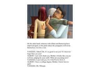 On the other hand, relations with Albert and Buttercup have
improved again, to the point where the youngsters will invite
themselves over for a visit.

VANESSA: Albert! Oh, it’s so good to see you! It’s been too
long! How are you?
ALBERT: I am well, thank you, Mother. It looks like you are
well too, judging by your outfit. What are you doing now?
VANESSA: I can’t tell you. It’s T-O-P S-E-C-R-E-T.
ALBERT: I have a college degree, Mother. I know how to
spell.
VANESSA: Oh. Whoops.
 
