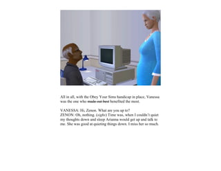 All in all, with the Obey Your Sims handicap in place, Vanessa
was the one who made out best benefited the most.

VANESSA: Hi, Zenon. What are you up to?
ZENON: Oh, nothing. (sighs) Time was, when I couldn’t quiet
my thoughts down and sleep Arianna would get up and talk to
me. She was good at quieting things down. I miss her so much.
 