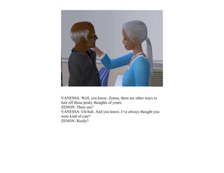 VANESSA: Well, you know, Zenon, there are other ways to
turn off those pesky thoughts of yours.
ZENON: There are?
VANESSA: Uh-huh. And you know, I’ve always thought you
were kind of cute?
ZENON: Really?
 