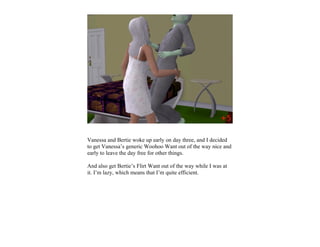 Vanessa and Bertie woke up early on day three, and I decided
to get Vanessa’s generic Woohoo Want out of the way nice and
early to leave the day free for other things.

And also get Bertie’s Flirt Want out of the way while I was at
it. I’m lazy, which means that I’m quite efficient.
 