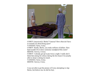 COREY (impatiently): Bertie? Vanessa? How often do I have
to remind you about being quiet?
VANESSA: Sorry, Corey.
COREY: Really, Bertie, you make millions of dollars. How
hard would it be to have someone soundproof this room?
BERTIE: Sowwy, Cowey.
COREY: I already get up to pee twice a night. I really don’t
think that asking for silence during the few hours I’m actually
able to sleep is asking too much.
VANESSA: Sorry, Corey.
BERTIE: Sowwy, Corey.


I was not able to get the picture of Corey attempting to slap
Bertie, but believe me, he did his best.
 