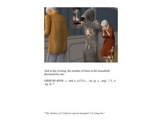And in the evening, the number of Sims in the household
decreased by one.

GRIM REAPER: .r. .and..s, s.r? Co… .ou .ig. .y ..urgl…? I.. a
.ug. fa..*




*“Mr. Sanders, sir? Could you sign my hourglass? I’m a huge fan.”
 