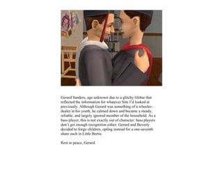Gerard Sanders, age unknown due to a glitchy lifebar that
reflected the information for whatever Sim I’d looked at
previously. Although Gerard was something of a wheeler-
dealer in his youth, he calmed down and became a steady,
reliable, and largely ignored member of the household. As a
bass player, this is not exactly out of character: bass players
don’t get enough recognition either. Gerard and Beverly
decided to forgo children, opting instead for a one-seventh
share each in Little Bertie.

Rest in peace, Gerard.
 