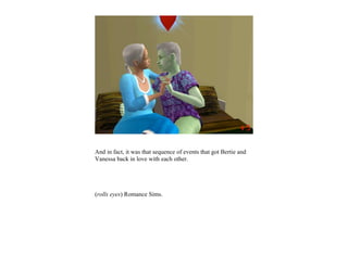 And in fact, it was that sequence of events that got Bertie and
Vanessa back in love with each other.




(rolls eyes) Romance Sims.
 