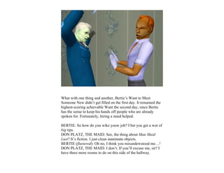 What with one thing and another, Bertie’s Want to Meet
Someone New didn’t get filled on the first day. It remained the
highest-scoring achievable Want the second day, since Bertie
has the sense to keep his hands off people who are already
spoken for. Fortunately, hiring a maid helped.

BERTIE: So how do you wike youw job? I bet you get a wot of
big tips.
DON PLATZ, THE MAID: See, the thing about Man Maid
Lust? It’s fiction. I just clean inanimate objects.
BERTIE (flustered): Oh no, I think you misundewstood me…!
DON PLATZ, THE MAID: I don’t. If you’ll excuse me, sir? I
have three more rooms to do on this side of the hallway.
 
