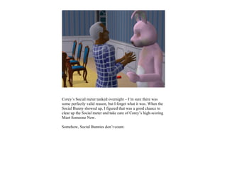 Corey’s Social meter tanked overnight – I’m sure there was
some perfectly valid reason, but I forget what it was. When the
Social Bunny showed up, I figured that was a good chance to
clear up the Social meter and take care of Corey’s high-scoring
Meet Someone New.

Somehow, Social Bunnies don’t count.
 