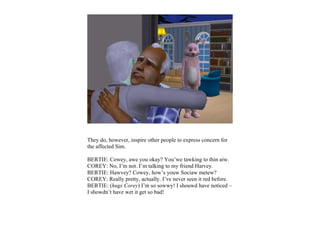 They do, however, inspire other people to express concern for
the affected Sim.

BERTIE: Cowey, awe you okay? You’we tawking to thin aiw.
COREY: No, I’m not. I’m talking to my friend Harvey.
BERTIE: Hawvey? Cowey, how’s youw Sociaw metew?
COREY: Really pretty, actually. I’ve never seen it red before.
BERTIE: (hugs Corey) I’m so sowwy! I shouwd have noticed –
I showdn’t have wet it get so bad!
 