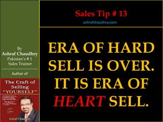Sales Tip # 13
                                     ashrafchaudhry.com




            By
Ashraf Chaudhry
                                ERA OF HARD
     Pakistan’s # 1
     Sales Trainer
-----------------------------
        Author of
                                SELL IS OVER.
                                 IT IS ERA OF
                                 HEART SELL.
 