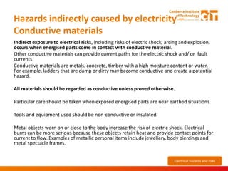 Hazards indirectly caused by electricity –
Conductive materials
Indirect exposure to electrical risks, including risks of electric shock, arcing and explosion,
occurs when energised parts come in contact with conductive material.
Other conductive materials can provide current paths for the electric shock and/ or fault
currents
Conductive materials are metals, concrete, timber with a high moisture content or water.
For example, ladders that are damp or dirty may become conductive and create a potential
hazard.
All materials should be regarded as conductive unless proved otherwise.
Particular care should be taken when exposed energised parts are near earthed situations.
Tools and equipment used should be non-conductive or insulated.
Metal objects worn on or close to the body increase the risk of electric shock. Electrical
burns can be more serious because these objects retain heat and provide contact points for
current to flow. Examples of metallic personal items include jewellery, body piercings and
metal spectacle frames.
Electrical hazards and risks
 