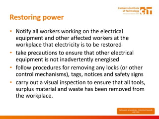 Restoring power
• Notify all workers working on the electrical
equipment and other affected workers at the
workplace that electricity is to be restored
• take precautions to ensure that other electrical
equipment is not inadvertently energised
• follow procedures for removing any locks (or other
control mechanisms), tags, notices and safety signs
• carry out a visual inspection to ensure that all tools,
surplus material and waste has been removed from
the workplace.
Safe work procedures - Electrical hazards
and risks
 