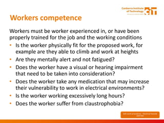 Workers competence
Workers must be worker experienced in, or have been
properly trained for the job and the working conditions
• Is the worker physically fit for the proposed work, for
example are they able to climb and work at heights
• Are they mentally alert and not fatigued?
• Does the worker have a visual or hearing impairment
that need to be taken into consideration?
• Does the worker take any medication that may increase
their vulnerability to work in electrical environments?
• Is the worker working excessively long hours?
• Does the worker suffer from claustrophobia?
Safe work procedures - Electrical hazards
and risks
 