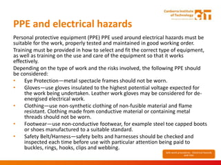 PPE and electrical hazards
Personal protective equipment (PPE) PPE used around electrical hazards must be
suitable for the work, properly tested and maintained in good working order.
Training must be provided in how to select and fit the correct type of equipment,
as well as training on the use and care of the equipment so that it works
effectively.
Depending on the type of work and the risks involved, the following PPE should
be considered:
• Eye Protection—metal spectacle frames should not be worn.
• Gloves—use gloves insulated to the highest potential voltage expected for
the work being undertaken. Leather work gloves may be considered for de-
energised electrical work.
• Clothing—use non-synthetic clothing of non-fusible material and flame
resistant. Clothing made from conductive material or containing metal
threads should not be worn.
• Footwear—use non-conductive footwear, for example steel toe capped boots
or shoes manufactured to a suitable standard.
• Safety Belt/Harness—safety belts and harnesses should be checked and
inspected each time before use with particular attention being paid to
buckles, rings, hooks, clips and webbing.
Safe work procedures - Electrical hazards
and risks
 
