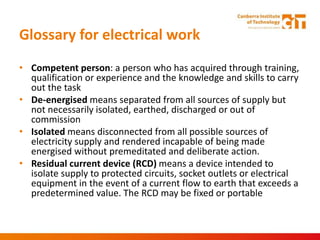 Glossary for electrical work
• Competent person: a person who has acquired through training,
qualification or experience and the knowledge and skills to carry
out the task
• De-energised means separated from all sources of supply but
not necessarily isolated, earthed, discharged or out of
commission
• Isolated means disconnected from all possible sources of
electricity supply and rendered incapable of being made
energised without premeditated and deliberate action.
• Residual current device (RCD) means a device intended to
isolate supply to protected circuits, socket outlets or electrical
equipment in the event of a current flow to earth that exceeds a
predetermined value. The RCD may be fixed or portable
 