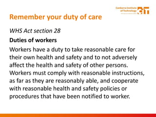 Remember your duty of care
WHS Act section 28
Duties of workers
Workers have a duty to take reasonable care for
their own health and safety and to not adversely
affect the health and safety of other persons.
Workers must comply with reasonable instructions,
as far as they are reasonably able, and cooperate
with reasonable health and safety policies or
procedures that have been notified to worker.
 