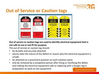 Out of Service or Caution tags
Out of service or caution tags are used to identify electrical equipment that is
not safe to use or not fit for purpose.
The out of service or caution tag should:
• be durable and securely attached
• clearly state the nature of the defect or reason why the electrical equipment is
unsafe
• be attached on a prominent position on each isolation point
• only be removed by a competent person after fixing or rectifying the defect
and making the electrical equipment safe or replacing with a danger tag in
preparation to work on the equipment. Electrical hazards and risks
 