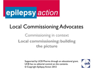 Local Commissioning Advocates
      Commissioning in context
   Local commissioning: building
            the picture


      Supported by UCB Pharma through an educational grant.
      UCB has no editorial control on the contents.
      © Copyright Epilepsy Action 2012
 