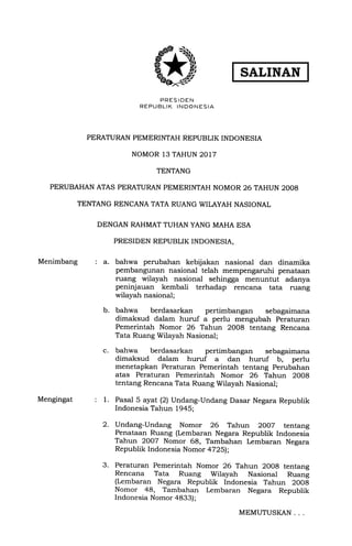 PRES IOEN
REPUBLIK INDONESIA
PERATURAN PEMERINTAH REPUBLIK INDONESIA
NOMOR 13 TAHUN 2017
TENTANG
PERUBAHAN ATAS PERATURAN PEMERINTAH NOMOR 26 TAHUN 2OO8
TENTANG RENCANA TATA RUANG WILAYAH NASIONAL
DENGAN RAHMAT TUHAN YANG MAHA ESA
Menimbang : a.
Mengingat :l.
2.
b.
c.
PRESIDEN REPUBLIK INDONESIA,
bahwa perubahan kebijakan nasional dan dinamika
pembangunan nasional telah mempengaruhi penataan
ruang wilayah nasional sehingga menuntut adanya
peninjauan kembali terhadap rencana lata ruang
wilayah nasional;
bahwa berdasarkan pertimbangan sebagaimana
dimaksud dalam huruf a perlu mengubah Peraturan
Pemerintah Nomor 26 Tahun 2008 tentang Rencana
Tata Ruang Wilayah Nasional;
bahwa berdasarkan pertimbangan sebagaimana
dimaksud dalam huruf a dan huruf b, perlu
menetapkan Peraturan Pemerintah tentang Perubahan
atas Peraturan Pemerintah Nomor 26 Tahun 2008
tentang Rencana Tata Ruang Wilayah Nasional;
Pasal 5 ayat (21 Undang-Undang Dasar Negara Republik
Indonesia Tahun 1945;
Undang-Undang Nomor 26 Tahun 2OO7 tentang
Penataan Ruang (Lembaran Negara Republik Indonesia
Tahun 2007 Nomor 68, Tambahan l.embaran Negara
Republik Indonesia Nomor 4725);
Peraturan Pemerintah Nomor 26 Tahun 2008 tentang
Rencana Tata Ruang Wilayah Nasional Ruang
(Lembaran Negara Republik Indonesia Tahun 2O08
Nomor 48, Tambahan Lembaran Negara Republik
Indonesia Nomor 4833);
3.
MEMUTUSKAN
 