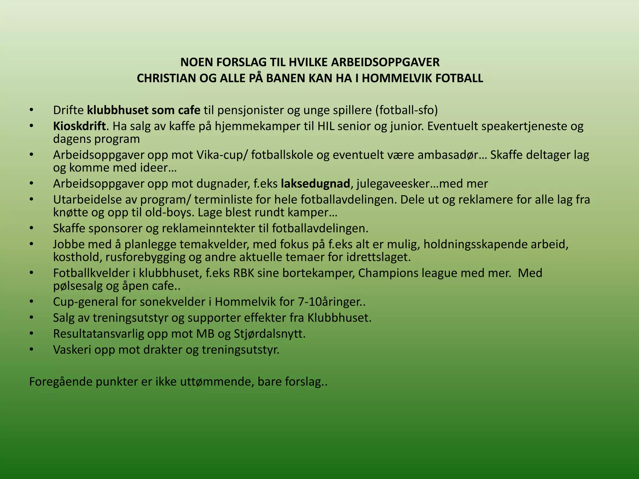 NOEN FORSLAG TIL HVILKE ARBEIDSOPPGAVER
                   CHRISTIAN OG ALLE PÅ BANEN KAN HA I HOMMELVIK FOTBALL

•   Drifte klubbhuset som cafe til pensjonister og unge spillere (fotball-sfo)
•   Kioskdrift. Ha salg av kaffe på hjemmekamper til HIL senior og junior. Eventuelt speakertjeneste og
    dagens program
•   Arbeidsoppgaver opp mot Vika-cup/ fotballskole og eventuelt være ambasadør… Skaffe deltager lag
    og komme med ideer…
•   Arbeidsoppgaver opp mot dugnader, f.eks laksedugnad, julegaveesker…med mer
•   Utarbeidelse av program/ terminliste for hele fotballavdelingen. Dele ut og reklamere for alle lag fra
    knøtte og opp til old-boys. Lage blest rundt kamper…
•   Skaffe sponsorer og reklameinntekter til fotballavdelingen.
•   Jobbe med å planlegge temakvelder, med fokus på f.eks alt er mulig, holdningsskapende arbeid,
    kosthold, rusforebygging og andre aktuelle temaer for idrettslaget.
•   Fotballkvelder i klubbhuset, f.eks RBK sine bortekamper, Champions league med mer. Med
    pølsesalg og åpen cafe..
•   Cup-general for sonekvelder i Hommelvik for 7-10åringer..
•   Salg av treningsutstyr og supporter effekter fra Klubbhuset.
•   Resultatansvarlig opp mot MB og Stjørdalsnytt.
•   Vaskeri opp mot drakter og treningsutstyr.

Foregående punkter er ikke uttømmende, bare forslag..
 