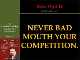 Sales Tip # 14
                                     ashrafchaudhry.com




            By
Ashraf Chaudhry
     Pakistan’s # 1
     Sales Trainer
                                 NEVER BAD
                                MOUTH YOUR
-----------------------------
        Author of




                                COMPETITION.
 