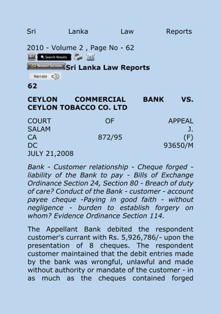 Sri Lanka Law Reports
2010 - Volume 2 , Page No - 62
Sri Lanka Law Reports
62
CEYLON COMMERCIAL BANK VS.
CEYLON TOBACCO CO. LTD
COURT OF APPEAL
SALAM J.
CA 872/95 (F)
DC 93650/M
JULY 21,2008
Bank - Customer relationship - Cheque forged -
liability of the Bank to pay - Bills of Exchange
Ordinance Section 24, Section 80 - Breach of duty
of care? Conduct of the Bank - customer - account
payee cheque -Paying in good faith - without
negligence - burden to establish forgery on
whom? Evidence Ordinance Section 114.
The Appellant Bank debited the respondent
customer's currant with Rs. 5,926,786/- upon the
presentation of 8 cheques. The respondent
customer maintained that the debit entries made
by the bank was wrongful, unlawful and made
without authority or mandate of the customer - in
as much as the cheques contained forged
 