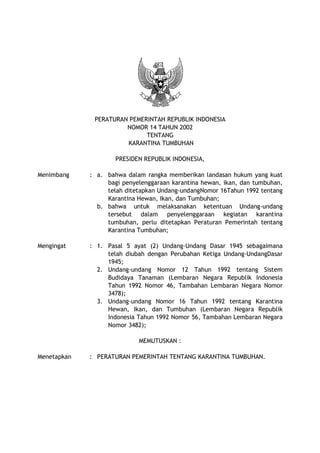 PERATURAN PEMERINTAH REPUBLIK INDONESIA
NOMOR 14 TAHUN 2002
TENTANG
KARANTINA TUMBUHAN
PRESIDEN REPUBLIK INDONESIA,
Menimbang : a. bahwa dalam rangka memberikan landasan hukum yang kuat
bagi penyelenggaraan karantina hewan, ikan, dan tumbuhan,
telah ditetapkan Undang-undangNomor 16Tahun 1992 tentang
Karantina Hewan, Ikan, dan Tumbuhan;
b. bahwa untuk melaksanakan ketentuan Undang-undang
tersebut dalam penyelenggaraan kegiatan karantina
tumbuhan, perlu ditetapkan Peraturan Pemerintah tentang
Karantina Tumbuhan;
Mengingat : 1. Pasal 5 ayat (2) Undang-Undang Dasar 1945 sebagaimana
telah diubah dengan Perubahan Ketiga Undang-UndangDasar
1945;
2. Undang-undang Nomor 12 Tahun 1992 tentang Sistem
Budidaya Tanaman (Lembaran Negara Republik Indonesia
Tahun 1992 Nomor 46, Tambahan Lembaran Negara Nomor
3478);
3. Undang-undang Nomor 16 Tahun 1992 tentang Karantina
Hewan, Ikan, dan Tumbuhan (Lembaran Negara Republik
Indonesia Tahun 1992 Nomor 56, Tambahan Lembaran Negara
Nomor 3482);
MEMUTUSKAN :
Menetapkan : PERATURAN PEMERINTAH TENTANG KARANTINA TUMBUHAN.
 