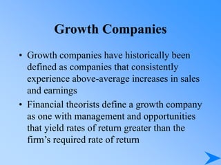 • Growth companies have historically been
defined as companies that consistently
experience above-average increases in sales
and earnings
• Financial theorists define a growth company
as one with management and opportunities
that yield rates of return greater than the
firm’s required rate of return
Growth Companies
 