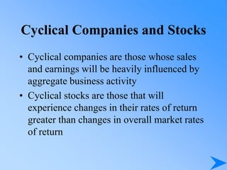 Cyclical Companies and Stocks
• Cyclical companies are those whose sales
and earnings will be heavily influenced by
aggregate business activity
• Cyclical stocks are those that will
experience changes in their rates of return
greater than changes in overall market rates
of return
 