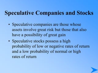 Speculative Companies and Stocks
• Speculative companies are those whose
assets involve great risk but those that also
have a possibility of great gain
• Speculative stocks possess a high
probability of low or negative rates of return
and a low probability of normal or high
rates of return
 
