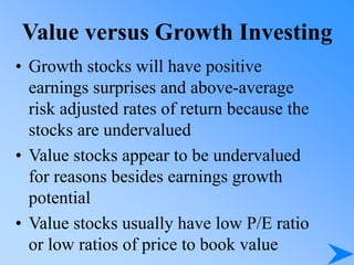 Value versus Growth Investing
• Growth stocks will have positive
earnings surprises and above-average
risk adjusted rates of return because the
stocks are undervalued
• Value stocks appear to be undervalued
for reasons besides earnings growth
potential
• Value stocks usually have low P/E ratio
or low ratios of price to book value
 