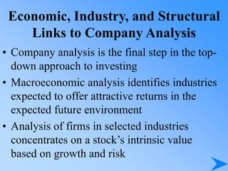 Economic, Industry, and Structural
Links to Company Analysis
• Company analysis is the final step in the top-
down approach to investing
• Macroeconomic analysis identifies industries
expected to offer attractive returns in the
expected future environment
• Analysis of firms in selected industries
concentrates on a stock’s intrinsic value
based on growth and risk
 
