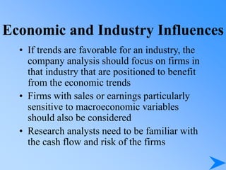 Economic and Industry Influences
• If trends are favorable for an industry, the
company analysis should focus on firms in
that industry that are positioned to benefit
from the economic trends
• Firms with sales or earnings particularly
sensitive to macroeconomic variables
should also be considered
• Research analysts need to be familiar with
the cash flow and risk of the firms
 