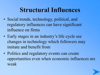 Structural Influences
• Social trends, technology, political, and
regulatory influences can have significant
influence on firms
• Early stages in an industry’s life cycle see
changes in technology which followers may
imitate and benefit from
• Politics and regulatory events can create
opportunities even when economic influences are
weak
 