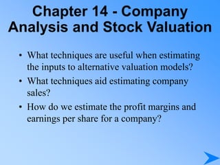 Chapter 14 - Company
Analysis and Stock Valuation
• What techniques are useful when estimating
the inputs to alternative valuation models?
• What techniques aid estimating company
sales?
• How do we estimate the profit margins and
earnings per share for a company?
 