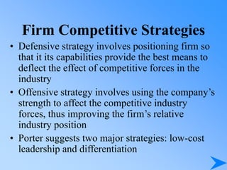 Firm Competitive Strategies
• Defensive strategy involves positioning firm so
that it its capabilities provide the best means to
deflect the effect of competitive forces in the
industry
• Offensive strategy involves using the company’s
strength to affect the competitive industry
forces, thus improving the firm’s relative
industry position
• Porter suggests two major strategies: low-cost
leadership and differentiation
 
