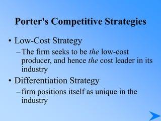 Porter's Competitive Strategies
• Low-Cost Strategy
–The firm seeks to be the low-cost
producer, and hence the cost leader in its
industry
• Differentiation Strategy
–firm positions itself as unique in the
industry
 