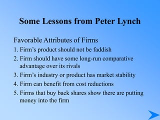 Some Lessons from Peter Lynch
Favorable Attributes of Firms
1. Firm’s product should not be faddish
2. Firm should have some long-run comparative
advantage over its rivals
3. Firm’s industry or product has market stability
4. Firm can benefit from cost reductions
5. Firms that buy back shares show there are putting
money into the firm
 