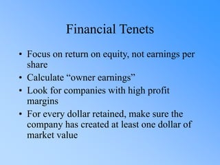 Financial Tenets
• Focus on return on equity, not earnings per
share
• Calculate “owner earnings”
• Look for companies with high profit
margins
• For every dollar retained, make sure the
company has created at least one dollar of
market value
 