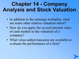Chapter 14 - Company
Analysis and Stock Valuation
• In addition to the earnings multiplier, what
are some other relative valuation ratios?
• How do you apply the several present value
of cash models to the valuation of a
company?
• What value-added measures are available to
evaluate the performance of a firm?
 
