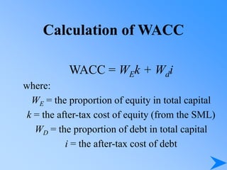 Calculation of WACC
WACC = WEk + Wdi
where:
WE = the proportion of equity in total capital
k = the after-tax cost of equity (from the SML)
WD = the proportion of debt in total capital
i = the after-tax cost of debt
 