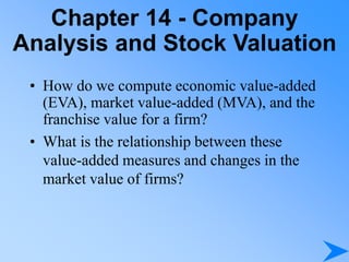 Chapter 14 - Company
Analysis and Stock Valuation
• How do we compute economic value-added
(EVA), market value-added (MVA), and the
franchise value for a firm?
• What is the relationship between these
value-added measures and changes in the
market value of firms?
 
