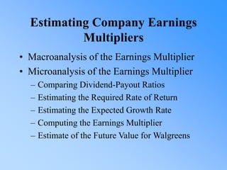 Estimating Company Earnings
Multipliers
• Macroanalysis of the Earnings Multiplier
• Microanalysis of the Earnings Multiplier
– Comparing Dividend-Payout Ratios
– Estimating the Required Rate of Return
– Estimating the Expected Growth Rate
– Computing the Earnings Multiplier
– Estimate of the Future Value for Walgreens
 