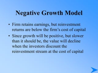 Negative Growth Model
• Firm retains earnings, but reinvestment
returns are below the firm’s cost of capital
• Since growth will be positive, but slower
than it should be, the value will decline
when the investors discount the
reinvestment stream at the cost of capital
 