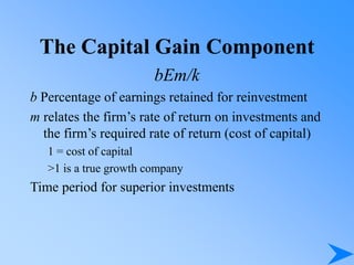 The Capital Gain Component
bEm/k
b Percentage of earnings retained for reinvestment
m relates the firm’s rate of return on investments and
the firm’s required rate of return (cost of capital)
1 = cost of capital
>1 is a true growth company
Time period for superior investments
 
