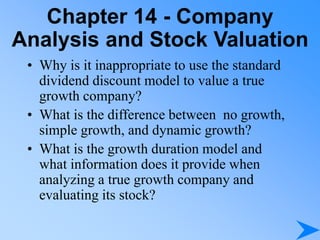 Chapter 14 - Company
Analysis and Stock Valuation
• Why is it inappropriate to use the standard
dividend discount model to value a true
growth company?
• What is the difference between no growth,
simple growth, and dynamic growth?
• What is the growth duration model and
what information does it provide when
analyzing a true growth company and
evaluating its stock?
 
