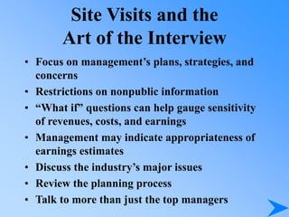 Site Visits and the
Art of the Interview
• Focus on management’s plans, strategies, and
concerns
• Restrictions on nonpublic information
• “What if” questions can help gauge sensitivity
of revenues, costs, and earnings
• Management may indicate appropriateness of
earnings estimates
• Discuss the industry’s major issues
• Review the planning process
• Talk to more than just the top managers
 