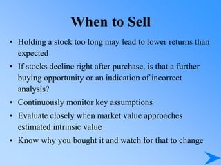 When to Sell
• Holding a stock too long may lead to lower returns than
expected
• If stocks decline right after purchase, is that a further
buying opportunity or an indication of incorrect
analysis?
• Continuously monitor key assumptions
• Evaluate closely when market value approaches
estimated intrinsic value
• Know why you bought it and watch for that to change
 