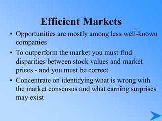 Efficient Markets
• Opportunities are mostly among less well-known
companies
• To outperform the market you must find
disparities between stock values and market
prices - and you must be correct
• Concentrate on identifying what is wrong with
the market consensus and what earning surprises
may exist
 