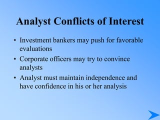 Analyst Conflicts of Interest
• Investment bankers may push for favorable
evaluations
• Corporate officers may try to convince
analysts
• Analyst must maintain independence and
have confidence in his or her analysis
 