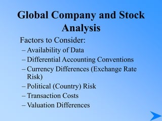 Global Company and Stock
Analysis
Factors to Consider:
– Availability of Data
– Differential Accounting Conventions
– Currency Differences (Exchange Rate
Risk)
– Political (Country) Risk
– Transaction Costs
– Valuation Differences
 